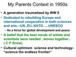 My Parents Context in 1950s
• A generation traumatized by WW II
• Dedicated to rebuilding Europe and
international cooperation in both sciences
and arts—UN..EU..NATO…..UNESCO
– As a force for global development and peace
• A belief that the best minds of artists and
scientists were needed ..woven together..
( C P Snow)
• Cultural optimism science and technology-
“science the endless frontier”
 