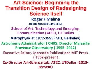 Art-Science: Beginning the
Transition Design of Redesigning
Science Itself
Roger F Malina
ORCID NO: 000-3399-3865
School of Art, Technology and Emerging
Communication (ATEC), UT Dallas
Astrophysicist 1972-1995 (MIT, Berkeley)
Astronomy Administrator ( CNRS, Director Marseille
Provence Observatory ( 1995- 2012)
Executive Editor, Leonardo Publications MIT Press
( 1982-present
Co-Director Art-Science Lab, ATEC, UTDallas (2013-
present)
 