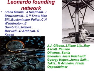 Leonardo founding
network
• Frank Malina.. J Needham..J
Brownowski.. C P Snow Max
Bill..Buckminster Fuller..C H
Waddington..E
Gombrich..Robert
Maxwell...R Arnheim. G
Kepes
J.J. Gibson..Liliane Lijn..Roy
Ascott..Pauline
Oliveros..Sonia
Sheridan..Jasia Reichardt
Gyorgy Kepes..Jonas Salk…
Takis.. R Arnheim, Frank
Oppenheimer
 