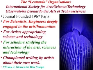 *
The “Leonardo” Organisations
International Society for Arts/Science/Technology
Observatoire Leonardo des Arts et Technosciences
• Journal Founded 1967 Paris
• For Scientists, Engineers deeply
engaged in the arts/humanities
• For Artists appropriating
science and technology
• For scholars studying the
interaction of the arts, sciences
and technology
• Championed writing by artists
about their own work.
• VVesna, J. Gimzewski, Blue Morph
 
