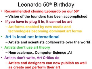 Leonardo 50th
Birthday
• Recommended closing Leonardo on our 50th
– Vision of the founders has been accomplished
• If you have to plug it in, it cannot be art
– Art forms enabled by new media and
technologies becoming dominant art forms
• Art is local not international
– Artists and scientists collaborate over the world
• Artists don’t use art theory
– Neuroscience,, Computer Science ,AI
• Artists don’t write, Art Critics do
– Artists and designers can now publish as well
as create and perform their art
 