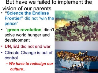 But have we failed to implement the
vision of our parents
• “Science the Endless
Frontier” did not “win the
peace”
• “green revolution’ didn’t
solve world hunger and
development
• UN, EU did not end war
• Climate Change is out of
control
– We have to redesign our
culture..
 