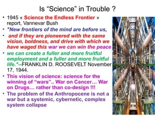 Is “Science” in Trouble ?
• 1945 « Science the Endless Frontier »
report, Vannevar Bush
• "New frontiers of the mind are before us,
• and if they are pioneered with the same
vision, boldness, and drive with which we
have waged this war we can win the peace
• we can create a fuller and more fruitful
employment and a fuller and more fruitful
life."--FRANKLIN D. ROOSEVELT November
17, 1944.
• This vision of science: science for the
winning of “wars”.. War on Cancer… War
on Drugs… rather than co-design !!!
• The problem of the Anthropocene is not a
war but a systemic, cybernetic, complex
system collapse
 
