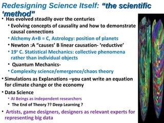 Redesigning Science Itself: “the scientific“the scientific
‘method”‘method”
• Has evolved steadily over the centuries
• Evolving concepts of causality and how to demonstrate
causal connections
• Alchemy A+B = C, Astrology: position of planets
• Newton :A “causes’ B linear causation- ‘reductive’
• 19th
C. Statistical Mechanics: collective phenomena
rather than individual objects
• Quantum Mechanics-
• Complexity science/emergence/chaos theory
• Simulations as Explanations –you cant write an equation
for climate change or the economy
• Data Science
• AI Beings as independent researchers
• The End of Theory ?? Deep Learning ?
• Artists, game designers, designers as relevant experts for
representing big data
 