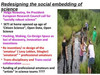 Redesigning the social embedding of
science
• Helga Nowotny, fm President
European Research Council call for
“socially robust science”
• SETI at home opened up age of
‘Citizen Science”, Open Data, Open
Science
• Hacking, Making, Co-Design Space as
loci of discovery, innovation and
inventions
• Re invention/ re design of the
‘amateur’ ( Levy Leblon, Stiegler)
‘amatorat” “ professional amateurs
• Trans-disciplinary and Trans-social
collaboration ……….
• funding of professional amateurs and
“artists” in science teams ????
 