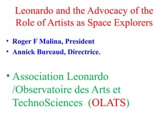 Leonardo and the Advocacy of the
Role of Artists as Space Explorers
• Roger F Malina, President
• Annick Bureaud, Directrice.
• Association Leonardo
/Observatoire des Arts et
TechnoSciences (OLATS)
 