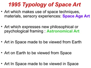 1995 Typology of Space Art
• Art which makes use of space techniques,
materials, sensory experiences: Space Age Art
• Art which expresses new philosophical or
psychological framing : Astronomical Art
• Art in Space made to be viewed from Earth
• Art on Earth to be viewed from Space
• Art In Space made to be viewed in Space
 