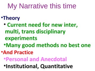 My Narrative this time
•Theory
• Current need for new inter,
multi, trans disciplinary
experiments
•Many good methods no best one
•And Practice
•Personal and Anecdotal
•Institutional, Quantitative
 