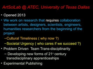 ArtSciLab @ ATEC, University of Texas Dallas
• Opened 2013
• We work on research that requires collaboration
between artists, designers, scientists, engineers,
humanities researchers from the beginning of the
project
–Cultural Timeliness ( why now ?)
–Societal Urgency ( who cares if we succeed ?)
• Problem Driven Team Trans-disciplinarity
– Developing new forms of 21st
century
transdisciplinary apprenticeships
• Experimental Publishing
 