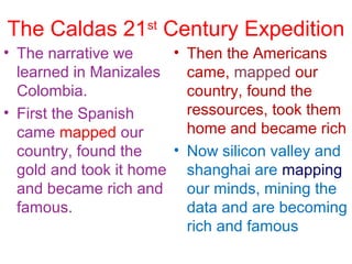 The Caldas 21st
Century Expedition
• The narrative we
learned in Manizales
Colombia.
• First the Spanish
came mapped our
country, found the
gold and took it home
and became rich and
famous.
• Then the Americans
came, mapped our
country, found the
ressources, took them
home and became rich
• Now silicon valley and
shanghai are mapping
our minds, mining the
data and are becoming
rich and famous
 