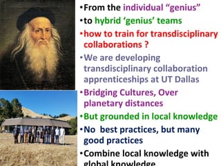 •From the individual “genius”
•to hybrid ‘genius’ teams
•how to train for transdisciplinary
collaborations ?
•We are developing
transdisciplinary collaboration
apprenticeships at UT Dallas
•Bridging Cultures, Over
planetary distances
•But grounded in local knowledge
•No best practices, but many
good practices
•Combine local knowledge with
 