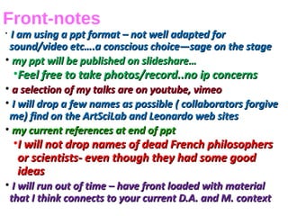 Front-notes
•
I am using a ppt format – not well adapted forI am using a ppt format – not well adapted for
sound/video etc….a conscious choice—sage on the stagesound/video etc….a conscious choice—sage on the stage
• my ppt will be published on slideshare…my ppt will be published on slideshare…
•Feel free to take photos/record..no ip concernsFeel free to take photos/record..no ip concerns
• a selection of my talks are on youtube, vimeoa selection of my talks are on youtube, vimeo
• I will drop a few names as possible ( collaborators forgiveI will drop a few names as possible ( collaborators forgive
me) find on the ArtSciLab and Leonardo web sitesme) find on the ArtSciLab and Leonardo web sites
• my current references at end of pptmy current references at end of ppt
•I will not drop names of dead French philosophersI will not drop names of dead French philosophers
or scientists- even though they had some goodor scientists- even though they had some good
ideasideas
• I will run out of time – have front loaded with materialI will run out of time – have front loaded with material
that I think connects to your current D.A. and M. contextthat I think connects to your current D.A. and M. context
 