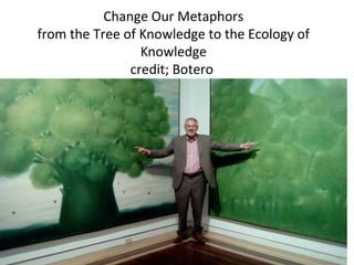 Change Our Metaphors
from the Tree of Knowledge to the Ecology of
Knowledge
credit; Botero
 
