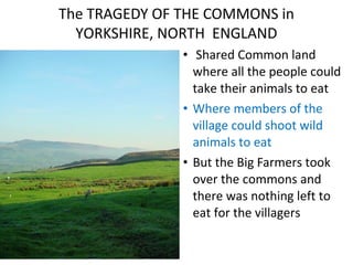 The TRAGEDY OF THE COMMONS in
YORKSHIRE, NORTH ENGLAND
• Shared Common land
where all the people could
take their animals to eat
• Where members of the
village could shoot wild
animals to eat
• But the Big Farmers took
over the commons and
there was nothing left to
eat for the villagers
 