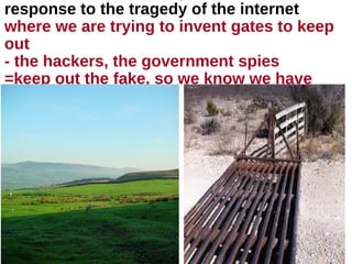 response to the tragedy of the internet
where we are trying to invent gates to keep
out
- the hackers, the government spies
=keep out the fake, so we know we have
trust
 