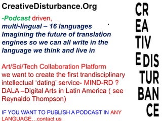 CreativeDisturbance.Org
-Podcast driven,
multi-lingual – 16 languages
Imagining the future of translation
engines so we can all write in the
language we think and live in
Art/Sci/Tech Collaboration Platform
we want to create the first trandisciplinary
intellectual ‘dating’ service- MIND-RD ?
DALA –Digital Arts in Latin America ( see
Reynaldo Thompson)
IF YOU WANT TO PUBLISH A PODCAST IN ANY
LANGUAGE…contact us
.
 