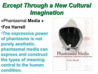 Except Through a New CulturalExcept Through a New Cultural
ImaginationImagination
»Phantasmal Media »
•Fox Harrell
•The expressive power
of phantasms is not
purely aesthetic,
phantasmal media can
express and construct
the types of meaning
central to the human
condition.
 
