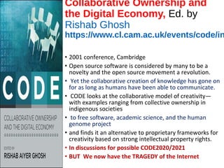 Collaborative Ownership and
the Digital Economy, Ed. by
Rishab Ghosh
https://www.cl.cam.ac.uk/events/code/in
• 2001 conference, Cambridge
• Open source software is considered by many to be a
novelty and the open source movement a revolution.
• Yet the collaborative creation of knowledge has gone on
for as long as humans have been able to communicate.
• CODE looks at the collaborative model of creativity—
with examples ranging from collective ownership in
indigenous societies
• to free software, academic science, and the human
genome project
• and finds it an alternative to proprietary frameworks for
creativity based on strong intellectual property rights.
• In discussions for possible CODE2020/2021
• BUT We now have the TRAGEDY of the Internet
 