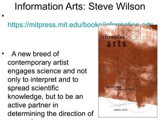 Information Arts: Steve Wilson
•
https://mitpress.mit.edu/books/information-arts
• A new breed of
contemporary artist
engages science and not
only to interpret and to
spread scientific
knowledge, but to be an
active partner in
determining the direction of
 