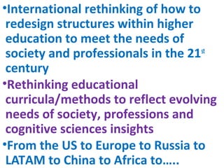 •International rethinking of how to
redesign structures within higher
education to meet the needs of
society and professionals in the 21st
century
•Rethinking educational
curricula/methods to reflect evolving
needs of society, professions and
cognitive sciences insights
•From the US to Europe to Russia to
LATAM to China to Africa to…..
 