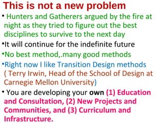 This is not a new problem
• Hunters and Gatherers argued by the fire at
night as they tried to figure out the best
disciplines to survive to the next day
•It will continue for the indefinite future
•No best method,.many good methods
•Right now I like Transition Design methods
( Terry Irwin, Head of the School of Design at
Carnegie Mellon University)
• You are developing your own (1) Education
and Consultation, (2) New Projects and
Communities, and (3) Curriculum and
Infrastructure.
 