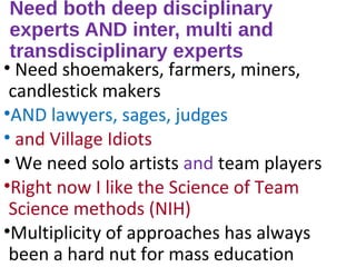 Need both deep disciplinary
experts AND inter, multi and
transdisciplinary experts
• Need shoemakers, farmers, miners,
candlestick makers
•AND lawyers, sages, judges
• and Village Idiots
• We need solo artists and team players
•Right now I like the Science of Team
Science methods (NIH)
•Multiplicity of approaches has always
been a hard nut for mass education
 