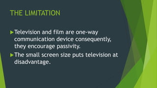 THE LIMITATION
Television and film are one-way
communication device consequently,
they encourage passivity.
The small screen size puts television at
disadvantage.
 