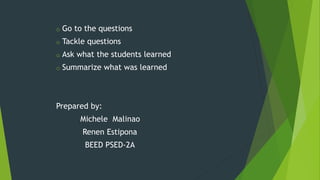 o Go to the questions
o Tackle questions
o Ask what the students learned
o Summarize what was learned
Prepared by:
Michele Malinao
Renen Estipona
BEED PSED-2A
 