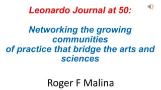 Leonardo Journal at 50:
Networking the growing
communities
of practice that bridge the arts and
sciences
Roger F Malina
 