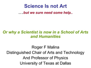 Science Is not Art
        …but we sure need some help..


Or why a Scientist is now in a School of Arts
              and Humanities

                Roger F Malina
  Distinguished Chair of Arts and Technology
           And Professor of Physics
         University of Texas at Dallas
 