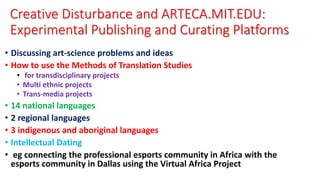 Creative Disturbance and ARTECA.MIT.EDU:
Experimental Publishing and Curating Platforms
• Discussing art-science problems and ideas
• How to use the Methods of Translation Studies
• for transdisciplinary projects
• Multi ethnic projects
• Trans-media projects
• 14 national languages
• 2 regional languages
• 3 indigenous and aboriginal languages
• Intellectual Dating
• eg connecting the professional esports community in Africa with the
esports community in Dallas using the Virtual Africa Project
 