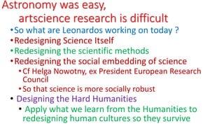 Astronomy was easy,
artscience research is difficult
•So what are Leonardos working on today ?
•Redesigning Science Itself
•Redesigning the scientific methods
•Redesigning the social embedding of science
•Cf Helga Nowotny, ex President European Research
Council
•So that science is more socially robust
• Designing the Hard Humanities
• Apply what we learn from the Humanities to
redesigning human cultures so they survive
 