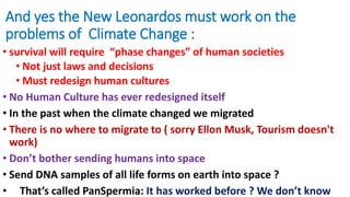 And yes the New Leonardos must work on the
problems of Climate Change :
• survival will require “phase changes” of human societies
• Not just laws and decisions
• Must redesign human cultures
• No Human Culture has ever redesigned itself
• In the past when the climate changed we migrated
• There is no where to migrate to ( sorry Ellon Musk, Tourism doesn't
work)
• Don’t bother sending humans into space
• Send DNA samples of all life forms on earth into space ?
• That’s called PanSpermia: It has worked before ? We don’t know
 