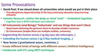 Some Provocations
• David Peat: If we closed down all universities what would we put in their place
• Transdisciplinary Apprenticeships & life long continuing education deep learning
networks
• Somatic Research: neither the body or mind “exist” ---Embodied Cognition
• Cognition that is BOTH individual and collective
• All Instruments (and Beings) “hallucinate’ and see things that aren’t there
• Need teams behaving like geniuses there to develop reliable concensus
• Or Consensuses (maybe there are multiple realities, universes).
• Augmenting the human senses ( eg big eyes aka telescopes..)
• Extending the human senses ( eg X Ray medical imaging…)
• New Senses ( gravitational waves, neutrinos..)
• Create different kinds of beings with different senses ( Artificial Intelligence)
• Collaborate with ETI using METI techniques
 