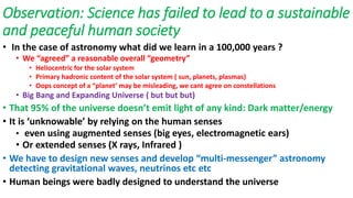 Observation: Science has failed to lead to a sustainable
and peaceful human society
• In the case of astronomy what did we learn in a 100,000 years ?
• We “agreed” a reasonable overall “geometry”
• Heliocentric for the solar system
• Primary hadronic content of the solar system ( sun, planets, plasmas)
• Oops concept of a “planet’ may be misleading, we cant agree on constellations
• Big Bang and Expanding Universe ( but but but)
• That 95% of the universe doesn’t emit light of any kind: Dark matter/energy
• It is ‘unknowable’ by relying on the human senses
• even using augmented senses (big eyes, electromagnetic ears)
• Or extended senses (X rays, Infrared )
• We have to design new senses and develop “multi-messenger” astronomy
detecting gravitational waves, neutrinos etc etc
• Human beings were badly designed to understand the universe
 