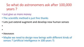 So what do astronomers ask after 100,000
years ?
• Just give us more money
• The scientific method is just fine thanks
• Lets just extend augment and develop new human senses
•
•
• Hmmmm
• Maybe we need to design new beings with different kinds of
senses ? (artificial intelligence in 100 years ?)
 