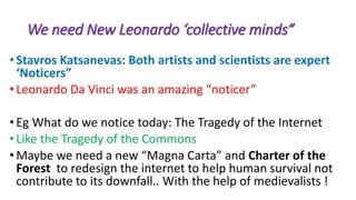 We need New Leonardo ‘collective minds”
•Stavros Katsanevas: Both artists and scientists are expert
‘Noticers”
•Leonardo Da Vinci was an amazing “noticer”
•Eg What do we notice today: The Tragedy of the Internet
•Like the Tragedy of the Commons
•Maybe we need a new “Magna Carta” and Charter of the
Forest to redesign the internet to help human survival not
contribute to its downfall.. With the help of medievalists !
 