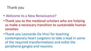 Thank you
• Welcome to a New Renaissance?
•Thank you to the medieval scholars who are helping
us make a necessary transition to sustainable human
societies
•Thank you Leonardo Da Vinci for teaching
contemporary heart surgeons to take a lead in some
of the required transformations and enlist the
peripheral ganglia and neurons
 