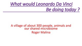 What would Leonardo Da Vinci
Be doing today ?
A village of about 300 people, animals and
our shared microbiome
Roger Malina
 