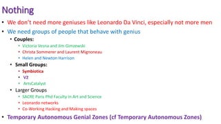 Nothing
• We don’t need more geniuses like Leonardo Da Vinci, especially not more men
• We need groups of people that behave with genius
• Couples:
• Victoria Vesna and Jim Gimzewski
• Christa Sommerer and Laurent Mignoneau
• Helen and Newton Harrison
• Small Groups:
• Symbiotica
• V2
• ArtsCatalyst
• Larger Groups
• SACRE Paris Phd Faculty In Art and Science
• Leonardo networks
• Co-Working Hacking and Making spaces
• Temporary Autonomous Genial Zones (cf Temporary Autonomous Zones)
 