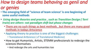 How to design teams behaving as genii and
or genies
• The emerging field of “science of team science’ is one beginning of
some useful methods
• Using design theories and practice , such as Transition Design ( Terri
Irwin) are others- not paradigm shift but phase changes
• There are no such things as best methods , but there are many good
methods in todays Artscience
• Applying theory to practice is one of the biggest challenges
• Translational ArtScience ( cf Translational Medicine)
• How to get Humanists, Artists, STEMM professionals to redesign the
sciences themselves
• And redesign the arts and humanities too
 
