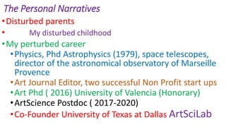 The Personal Narratives
•Disturbed parents
• My disturbed childhood
•My perturbed career
•Physics, Phd Astrophysics (1979), space telescopes,
director of the astronomical observatory of Marseille
Provence
•Art Journal Editor, two successful Non Profit start ups
•Art Phd ( 2016) University of Valencia (Honorary)
•ArtScience Postdoc ( 2017-2020)
•Co-Founder University of Texas at Dallas ArtSciLab
 