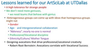 Lessons learned for our ArtSciLab at UTDallas
• A high tolerance for strange people
• We don’t need more geniuses,
• we need teams that behave with genius
• Heterogeneous groups can come up with ideas that homogenous groups
might not
• Gender
• Age- and intergenerational collaboration
• “Ableness”..nearly no-one is normal
• Professional/Vocational discipline
• Ethnicity/Culture/ Mother Tongue
• Designing avocations that drive professional/vocational creativity
• Robert Root Bernstein: Avocations correlate with Vocational Success
 