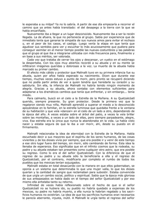 le esperaba a su milpa? Ya no lo sabría. A partir de ese día empezaría a recorrer el
camino que ya antes había transitado: el del desapego a la tierra con la que se
había encariñado.
Nuevamente iba a llegar a un lugar desconocido. Nuevamente iba a ser la recién
llegada. La de afuera, la que no pertenecía al grupo. Sabía por experiencia que de
inmediato tenía que ganarse la simpatía de sus nuevos amos para evitar el rechazo
y, en el peor de los casos, el castigo. Luego venía la etapa en que tenía que
agudizar sus sentidos para ver y escuchar lo más acuciosamente que pudiera para
conseguir asimilar en el menor tiempo posible las nuevas costumbres y las palabras
que el grupo al que iba a integrarse utilizaba con más frecuencia para, finalmente y
en base a sus méritos, ser valorada.
Cada vez que trataba de cerrar los ojos y descansar, un vuelco en el estómago
la despertaba. Con los ojos muy abiertos recordó a su abuela y en su mente se
infiltraron imágenes queridas y dolorosas a la vez. La muerte de la abuela había
marcado su primer cambio.
El afecto más cálido y protector que Malinalli tuvo en su primera infancia fue su
abuela, quien por años había esperado su nacimiento. Dicen que durante ese
tiempo, muchas veces estuvo a punto de morir, pero pronto se recuperó diciendo
que no podía partir antes de ver a quien tendría que heredarle su corazón y su
sabiduría. Sin ella, la infancia de Malinalli no habría tenido ningún momento de
alegría. Gracias a su abuela, ahora contaba con elementos suficientes para
adaptarse a los dramáticos cambios que tenía que enfrentar, y sin embargo... tenía
miedo.
Para calmarlo, buscó en el cielo a la Estrella de la Mañana. A su Quetzalcóatl
querido, siempre presente. Su gran protector. Desde la primera vez que la
regalaron siendo muy niña, Malinalli aprendió a superar el miedo a lo desconocido
apoyándose en lo familiar, en la estrella luminosa que quedaba frente a la ventana
de su habitación y que veía «danzar» en el cielo de un lado a otro, dependiendo de
la época del año. A veces estaba sobre el árbol del patio, a veces la veía brillar
sobre las montañas, a veces a un lado de ellas, pero siempre parpadeante, alegre,
viva. Esa estrella era la única que nunca la abandonaba en la vida. La había visto
nacer y estaba segura de que la iba a ver morir, ahí, desde su puesto en el
firmamento.
Malinalli relacionaba la idea de eternidad con la Estrella de la Mañana. Había
escuchado decir a sus mayores que el espíritu de los seres humanos, de las cosas
vivientes y de los dioses vivía por siempre, que era posible ir y venir de este tiempo
a ese otro lugar fuera del tiempo, sin morir, sólo cambiando de forma. Esta idea la
llenaba de esperanza. Eso significaba que en el infinito cosmos que la rodeaba, su
padre y su abuela estaban tan presentes como cualquier otro astro; que era posible
su regreso. Como lo era el del señor Quetzalcóatl. Con la diferencia de que el
regreso de su padre y su abuela sólo la beneficiaría a ella y el regreso de
Quetzalcóatl, por el contrario, modificaría por completo el rumbo de todos los
pueblos que los mexicas tenían sojuzgados.
Malinalli estaba en total desacuerdo con la manera en que ellos gobernaban, se
oponía a un sistema que determinaba lo que una mujer valía, lo que los dioses
querían y la cantidad de sangre que reclamaban para subsistir. Estaba convencida
de que urgía un cambio social, político y espiritual. Sabía que la época más gloriosa
de sus antepasados se había dado en el tiempo del señor Quetzalcóatl y por eso
mismo ella anhelaba tanto su retorno.
Infinidad de veces había reflexionado sobre el hecho de que si el señor
Quetzalcóatl no se hubiera ido, su pueblo no habría quedado a expensas de los
mexicas, su padre no habría muerto, a ella nunca la habrían regalado y los sacrificios humanos no existirían. La idea de que los sacrificios humanos eran necesarios
le parecía aberrante, injusta, inútil. A Malinalli le urgía tanto el regreso del señor

 