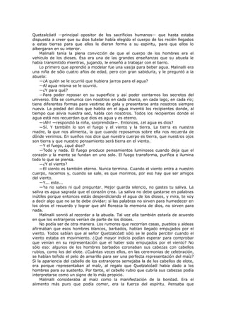 Quetzalcóatl —principal opositor de los sacrificios humanos— que hasta estaba
dispuesta a creer que su dios tutelar había elegido el cuerpo de los recién llegados
a estas tierras para que ellos le dieran forma a su espíritu, para que ellos lo
albergaran en su interior.
Malinalli tenía la plena convicción de que el cuerpo de los hombres era el
vehículo de los dioses. Ésa era una de las grandes enseñanzas que su abuela le
había transmitido mientras, jugando, le enseñó a trabajar con el barro.
Lo primero que aprendió a modelar fue una vasija para beber agua. Malinalli era
una niña de sólo cuatro años de edad, pero con gran sabiduría, y le preguntó a la
abuela:
—¿A quién se le ocurrió que hubiera jarros para el agua?
—Al agua misma se le ocurrió.
—¿Y para qué?
—Para poder reposar en su superficie y así poder contarnos los secretos del
universo. Ella se comunica con nosotros en cada charco, en cada lago, en cada río;
tiene diferentes formas para vestirse de gala y presentarse ante nosotros siempre
nueva. La piedad del dios que habita en el agua inventó los recipientes donde, al
tiempo que alivia nuestra sed, habla con nosotros. Todos los recipientes donde el
agua está nos recuerdan que dios es agua y es eterno.
—¡Ah! —respondió la niña, sorprendida—. Entonces, ¿el agua es dios?
—Sí. Y también lo son el fuego y el viento y la tierra. La tierra es nuestra
madre, la que nos alimenta, la que cuando reposamos sobre ella nos recuerda de
dónde venimos. En sueños nos dice que nuestro cuerpo es tierra, que nuestros ojos
son tierra y que nuestro pensamiento será tierra en el viento.
—Y el fuego, ¿qué dice?
—Todo y nada. El fuego produce pensamientos luminosos cuando deja que el
corazón y la mente se fundan en uno solo. El fuego transforma, purifica e ilumina
todo lo que se piensa.
—¿Y el viento?
—El viento es también eterno. Nunca termina. Cuando el viento entra a nuestro
cuerpo, nacemos y, cuando se sale, es que morimos, por eso hay que ser amigos
del viento.
—Y... este...
—Ya no sabes ni qué preguntar. Mejor guarda silencio, no gastes tu saliva. La
saliva es agua sagrada que el corazón crea. La saliva no debe gastarse en palabras
inútiles porque entonces estás desperdiciando el agua de los dioses, y mira, te voy
a decir algo que no se te debe olvidar: si las palabras no sirven para humedecer en
los otros el recuerdo y lograr que ahí florezca la memoria de dios, no sirven para
nada.
Malinalli sonrió al recordar a la abuela. Tal vez ella también estaría de acuerdo
en que los extranjeros venían de parte de los dioses.
No podía ser de otra manera. Los rumores que recorrían casas, pueblos y aldeas
afirmaban que esos hombres blancos, barbados, habían llegado empujados por el
viento. Todos sabían que al señor Quetzalcóatl sólo se le podía percibir cuando el
viento estaba en movimiento. ¿Qué mayor indicio podían esperar para comprobar
que venían en su representación que el haber sido empujados por el viento? No
sólo eso: algunos de los hombres barbados coronaban sus cabezas con cabellos
rubios, como los del elote. ¿Cuántas veces ellos, en las ceremonias de celebración,
se habían teñido el pelo de amarillo para ser una perfecta representación del maíz?
Si la apariencia del cabello de los extranjeros semejaba la de los cabellos de elote,
era porque representaban al maíz, al regalo que Quetzalcóatl había dado a los
hombres para su sustento. Por tanto, el cabello rubio que cubría sus cabezas podía
interpretarse como un signo de lo más propicio.
Malinalli consideraba al maíz como la manifestación de la bondad. Era el
alimento más puro que podía comer, era la fuerza del espíritu. Pensaba que

 