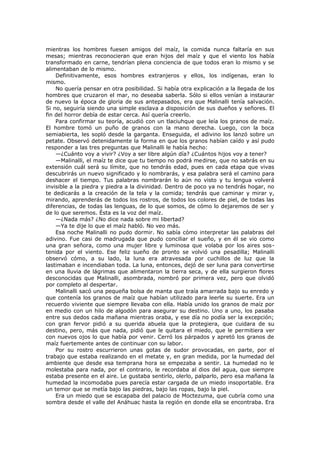 mientras los hombres fuesen amigos del maíz, la comida nunca faltaría en sus
mesas; mientras reconocieran que eran hijos del maíz y que el viento los había
transformado en carne, tendrían plena conciencia de que todos eran lo mismo y se
alimentaban de lo mismo.
Definitivamente, esos hombres extranjeros y ellos, los indígenas, eran lo
mismo.
No quería pensar en otra posibilidad. Si había otra explicación a la llegada de los
hombres que cruzaron el mar, no deseaba saberla. Sólo si ellos venían a instaurar
de nuevo la época de gloria de sus antepasados, era que Malinalli tenía salvación.
Si no, seguiría siendo una simple esclava a disposición de sus dueños y señores. El
fin del horror debía de estar cerca. Así quería creerlo.
Para confirmar su teoría, acudió con un tlaciuhque que leía los granos de maíz.
El hombre tomó un puño de granos con la mano derecha. Luego, con la boca
semiabierta, les sopló desde la garganta. Enseguida, el adivino los lanzó sobre un
petate. Observó detenidamente la forma en que los granos habían caído y así pudo
responder a las tres preguntas que Malinalli le había hecho:
—¿Cuánto voy a vivir? ¿Voy a ser libre algún día? ¿Cuántos hijos voy a tener?
—Malinalli, el maíz te dice que tu tiempo no podrá medirse, que no sabrás en su
extensión cuál será su límite, que no tendrás edad, pues en cada etapa que vivas
descubrirás un nuevo significado y lo nombrarás, y esa palabra será el camino para
deshacer el tiempo. Tus palabras nombrarán lo aún no visto y tu lengua volverá
invisible a la piedra y piedra a la divinidad. Dentro de poco ya no tendrás hogar, no
te dedicarás a la creación de la tela y la comida; tendrás que caminar y mirar y,
mirando, aprenderás de todos los rostros, de todos los colores de piel, de todas las
diferencias, de todas las lenguas, de lo que somos, de cómo lo dejaremos de ser y
de lo que seremos. Ésta es la voz del maíz.
—¿Nada más? ¿No dice nada sobre mi libertad?
—Ya te dije lo que el maíz habló. No veo más.
Esa noche Malinalli no pudo dormir. No sabía cómo interpretar las palabras del
adivino. Fue casi de madrugada que pudo conciliar el sueño, y en él se vio como
una gran señora, como una mujer libre y luminosa que volaba por los aires sostenida por el viento. Ese feliz sueño de pronto se volvió una pesadilla; Malinalli
observó cómo, a su lado, la luna era atravesada por cuchillos de luz que la
lastimaban e incendiaban toda. La luna, entonces, dejó de ser luna para convertirse
en una lluvia de lágrimas que alimentaron la tierra seca, y de ella surgieron flores
desconocidas que Malinalli, asombrada, nombró por primera vez, pero que olvidó
por completo al despertar.
Malinalli sacó una pequeña bolsa de manta que traía amarrada bajo su enredo y
que contenía los granos de maíz que habían utilizado para leerle su suerte. Era un
recuerdo viviente que siempre llevaba con ella. Había unido los granos de maíz por
en medio con un hilo de algodón para asegurar su destino. Uno a uno, los pasaba
entre sus dedos cada mañana mientras oraba, y ese día no podía ser la excepción;
con gran fervor pidió a su querida abuela que la protegiera, que cuidara de su
destino, pero, más que nada, pidió que le quitara el miedo, que le permitiera ver
con nuevos ojos lo que había por venir. Cerró los párpados y apretó los granos de
maíz fuertemente antes de continuar con su labor.
Por su rostro escurrieron unas gotas de sudor provocadas, en parte, por el
trabajo que estaba realizando en el metate y, en gran medida, por la humedad del
ambiente que desde esa temprana hora se empezaba a sentir. La humedad no le
molestaba para nada, por el contrario, le recordaba al dios del agua, que siempre
estaba presente en el aire. Le gustaba sentirlo, olerlo, palparlo, pero esa mañana la
humedad la incomodaba pues parecía estar cargada de un miedo insoportable. Era
un temor que se metía bajo las piedras, bajo las ropas, bajo la piel.
Era un miedo que se escapaba del palacio de Moctezuma, que cubría como una
sombra desde el valle del Anáhuac hasta la región en donde ella se encontraba. Era

 
