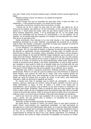 que creo. Puedo mirar el porqué estamos aquí y adonde iremos cuando dejemos de
jugar.
Malinalli empezó a llorar en silencio y su abuela le preguntó:
—¿Porqué lloras?
—Lloro porque veo que no necesitas los ojos para mirar ni para ser feliz —le
respondió—, y lloro porque te quiero y no quiero que te vayas.
La abuela, con ternura, la tomó entre sus brazos y le dijo:
—Nunca me iré de ti. Cada vez que veas un ave volar, ahí estaré yo. En la
forma de los árboles, ahí estaré yo. En las montañas, en los volcanes, en la milpa,
estaré yo. Y, sobre todas las cosas, cada vez que llueva estaré cerca de ti. En la
lluvia siempre estaremos juntas. Y no te preocupes por mí, yo me quedé ciega
porque me molestaba que las formas me confundieran y no me dejaran ver su
esencia. Yo me quedé ciega para regresar a la verdad. Fue una decisión mía y estoy
feliz de ver lo que ahora veo.
Había amanecido. Esa mañana la luz era más líquida y las nubes dibujaban
fantásticos animales en el cielo. Malinalli, acompañada del recuerdo de su abuela,
dejó la labor del metate y procedió a encender el fuego para calentar el comal en
donde la masa se transformaría en tortillas.
Lo hizo despacio y en respetuoso silencio. Era la última vez que lo encendería
en ese lugar. Por un momento se dedicó a observar las formas del fuego tratando
de adivinar su significado. El dios Huehuetéotl, el Fuego Viejo, le mostró sus mejores formas y colores. Las chispas, rojas y amarillas, se mezclaron con las verdes y
azules para dibujar en los ojos de Malinalli mapas estelares, que la ubicaron en un
lugar fuera del tiempo. Malinalli por un momento se llenó de paz. En este estado,
modeló la masa con las palmas de sus manos y elaboró un par de tortillas que puso
a cocer en el comal. La primera se la comió lentamente, hasta sentir dentro de su
cuerpo la presencia de la abuela y del señor Quetzalcóatl. La otra la dejó quemar
por completo y más tarde la molió en el metate hasta que la tortilla sólo fue una
fina ceniza que lanzó al aire para dejar constancia de su presencia en ese lugar,
para que el viento hablara por ella de su pasado, de su infancia, de su abuela.
Realizada esta íntima y personal ceremonia, Malinalli procedió a empacar sus
pertenencias. Metió en un saco de yute los collares que como herencia su abuela le
había dejado, unos granos de maíz de su milpa, más unos cuantos granos de
cacao; moneda de gran valor, para utilizarlas en caso de una necesidad. Al hacerlo,
deseó ser igual de valiosa que un grano de cacao; si así fuera, sería altamente
valorada y nadie se atrevería a regalarla así nomás.
En cuanto tuvo listo el equipaje que la habría de acompañar, se dedicó a
lavarse, vestirse y peinarse con esmero. Antes de partir, bendijo a la tierra que la
había alimentado, al agua, al aire, al fuego y le pidió a los dioses que la
acompañaran, que la guiaran, que le dieran su luz para conocer su mandato y su
voluntad para poder cumplirlos. Pidió su bendición para que todo aquello que ella
fuera a hacer o decir de ahí en adelante fuera de provecho para ella, para su pueblo
y para la armonía del cosmos. Pidió al sol que le diera el poder de su voz para ser
oída por todos y a la lluvia que la ayudara a fecundar todo aquello que sembrara.
Cubrió con tierra las cenizas que quedaban de lo que para ella era su fuego
viejo y partió, con sus quince años a cuestas y la compañía de su abuela y
Quetzalcóatl en las entrañas.
Aquel día, Cortés se había levantado de madrugada.
No podía dormir. Durante la noche, los pocos ratos en que logró conciliar el
sueño fueron interrumpidos por espantosas pesadillas. La más aterradora se
derivaba de un sueño que había tenido años atrás, en el cual se había visto rodeado
de gentes desconocidas que lo llenaban de atenciones y honores, tratándolo como a
un rey. En su momento, ese sueño lo había llenado de felicidad y le había
proporcionado la certeza de que él iba a ser alguien importante. Sin embargo, la
noche anterior ese sueño se había convertido en pesadilla, los honores en burlas,

 
