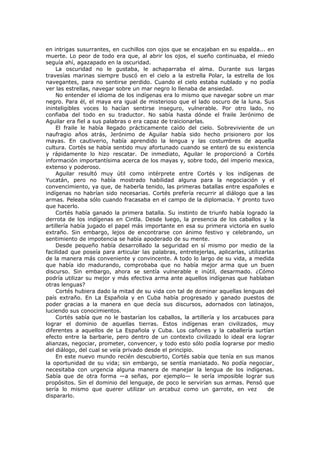 en intrigas susurrantes, en cuchillos con ojos que se encajaban en su espalda... en
muerte. Lo peor de todo era que, al abrir los ojos, el sueño continuaba, el miedo
seguía ahí, agazapado en la oscuridad.
La oscuridad no le gustaba, le achaparraba el alma. Durante sus largas
travesías marinas siempre buscó en el cielo a la estrella Polar, la estrella de los
navegantes, para no sentirse perdido. Cuando el cielo estaba nublado y no podía
ver las estrellas, navegar sobre un mar negro lo llenaba de ansiedad.
No entender el idioma de los indígenas era lo mismo que navegar sobre un mar
negro. Para él, el maya era igual de misterioso que el lado oscuro de la luna. Sus
ininteligibles voces lo hacían sentirse inseguro, vulnerable. Por otro lado, no
confiaba del todo en su traductor. No sabía hasta dónde el fraile Jerónimo de
Aguilar era fiel a sus palabras o era capaz de traicionarlas.
El fraile le había llegado prácticamente caído del cielo. Sobreviviente de un
naufragio años atrás, Jerónimo de Aguilar había sido hecho prisionero por los
mayas. En cautiverio, había aprendido la lengua y las costumbres de aquella
cultura. Cortés se había sentido muy afortunado cuando se enteró de su existencia
y rápidamente lo hizo rescatar. De inmediato, Aguilar le proporcionó a Cortés
información importantísima acerca de los mayas y, sobre todo, del imperio mexica,
extenso y poderoso.
Aguilar resultó muy útil como intérprete entre Cortés y los indígenas de
Yucatán, pero no había mostrado habilidad alguna para la negociación y el
convencimiento, ya que, de haberla tenido, las primeras batallas entre españoles e
indígenas no habrían sido necesarias. Cortés prefería recurrir al diálogo que a las
armas. Peleaba sólo cuando fracasaba en el campo de la diplomacia. Y pronto tuvo
que hacerlo.
Cortés había ganado la primera batalla. Su instinto de triunfo había logrado la
derrota de los indígenas en Cintla. Desde luego, la presencia de los caballos y la
artillería había jugado el papel más importante en esa su primera victoria en suelo
extraño. Sin embargo, lejos de encontrarse con ánimo festivo y celebrando, un
sentimiento de impotencia se había apoderado de su mente.
Desde pequeño había desarrollado la seguridad en sí mismo por medio de la
facilidad que poseía para articular las palabras, entretejerlas, aplicarlas, utilizarlas
de la manera más conveniente y convincente. A todo lo largo de su vida, a medida
que había ido madurando, comprobaba que no había mejor arma que un buen
discurso. Sin embargo, ahora se sentía vulnerable e inútil, desarmado. ¿Cómo
podría utilizar su mejor y más efectiva arma ante aquellos indígenas que hablaban
otras lenguas?
Cortés hubiera dado la mitad de su vida con tal de dominar aquellas lenguas del
país extraño. En La Española y en Cuba había progresado y ganado puestos de
poder gracias a la manera en que decía sus discursos, adornados con latinajos,
luciendo sus conocimientos.
Cortés sabía que no le bastarían los caballos, la artillería y los arcabuces para
lograr el dominio de aquellas tierras. Estos indígenas eran civilizados, muy
diferentes a aquellos de La Española y Cuba. Los cañones y la caballería surtían
efecto entre la barbarie, pero dentro de un contexto civilizado lo ideal era lograr
alianzas, negociar, prometer, convencer, y todo esto sólo podía lograrse por medio
del diálogo, del cual se veía privado desde el principio.
En este nuevo mundo recién descubierto, Cortés sabía que tenía en sus manos
la oportunidad de su vida; sin embargo, se sentía maniatado. No podía negociar,
necesitaba con urgencia alguna manera de manejar la lengua de los indígenas.
Sabía que de otra forma —a señas, por ejemplo— le sería imposible lograr sus
propósitos. Sin el dominio del lenguaje, de poco le servirían sus armas. Pensó que
sería lo mismo que querer utilizar un arcabuz como un garrote, en vez
de
dispararlo.

 