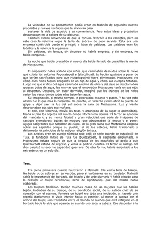 La velocidad de su pensamiento podía crear en fracción de segundos nuevos
propósitos y nuevas verdades que le sirvieran para
sostener la vida de acuerdo a su conveniencia. Pero estas ideas y propósitos
descansaban en la solidez de su discurso.
También estaba convencido de que la fortuna favorece a los valientes, pero en
este caso la valentía —que la tenía de sobra— de poco serviría. Ésta era una
empresa construida desde el principio a base de palabras. Las palabras eran los
ladrillos y la valentía la argamasa.
Sin palabras, sin lengua, sin discurso no habría empresa, y sin empresa, no
había conquista.
La noche que había precedido al nuevo día había llenado de pesadillas la mente
de Moctezuma.
El emperador había soñado con niños que caminaban desnudos sobre la nieve
que cubría los volcanes Popocatepetl e Iztaccíhuatl. Lo hacían gustosos a pesar de
que serían sacrificados para que Huitzilopochtli fuera alimentado. Moctezuma vio
cómo esos niños fueron ahogados en un ojo de agua y cómo sus cuerpos flotaban.
Luego vio que el dios del agua caminaba encima de ellos y del cielo se desplomaban
gruesas gotas de agua, las mismas que el emperador Moctezuma tenía en sus ojos
al despertar. Después, sin estar dormido, imaginó que los cráneos de los niños
serían los vasos donde todos ellos beberían agua.
Su imaginación, al mismo tiempo, le provocaba espanto y placer. Y tal vez esto
último fue lo que más lo horrorizó. De pronto, un violento viento abrió la puerta de
golpe y dejó caer la luz del sol sobre la cara de Moctezuma. Luz y viento
desayunaban sus ojos esa mañana.
El aire, con violencia, movía las telas y arrancaba de su lugar lo acomodado,
tiraba al piso los objetos del cuarto donde Moctezuma dormía. El terror se apoderó
del mandatario y su mente fabricó a gran velocidad una serie de imágenes de
castigos ejemplares: agujas de maguey que atravesaban la lengua y el pene;
agujas sangrantes que hablaban de culpa, de la gran culpa que Moctezuma cargaba
sobre sus espaldas porque su pueblo, el de los aztecas, había traicionado y
deformado los principios de la antigua religión tolteca.
Los aztecas eran un pueblo nómada que dejó de serlo cuando se estableció en
Tula. El fundador mítico de Tula fue Quetzalcóatl, la serpiente emplumada, y
Moctezuma estaba seguro de que la llegada de los españoles se debía a que
Quetzalcóatl estaba de regreso y venía a pedirle cuentas. El terror al castigo del
dios paralizó su enorme capacidad guerrera. De otra forma, habría aniquilado a los
extranjeros en un solo día.

Tres.
Era plena primavera cuando bautizaron a Malinalli. Ella vestía toda de blanco.
No había otros colores en su vestido, pero sí volúmenes en su bordado. Malinalli
sabía la importancia del bordado, del hilado y del arte plumario y había elegido para
la ocasión un huípil ceremonial, lleno de significados, que ella misma había
elaborado.
Los huipiles hablaban. Decían muchas cosas de las mujeres que los habían
tejido. Hablaban de su tiempo, de su condición social, de su estado civil, de su
conexión con el cosmos. Ponerse un huípil era toda una iniciación, al hacerlo uno
repetía diariamente el viaje interior hacia el exterior. Al meter la cabeza por el
orificio del huípil, uno transitaba entre el mundo de sueños que está reflejado en el
bordado hacia la vida que aparece en cuanto uno saca la cabeza. Ese despertar a la

 