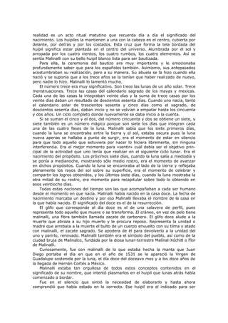 realidad es un acto ritual matutino que recuerda día a día el significado del
nacimiento. Los huipiles la mantienen a una con la cabeza en el centro, cubierta por
delante, por detrás y por los costados. Esta cruz que forma la tela bordada del
huípil significa estar plantada en el centro del universo. Alumbrada por el sol y
arropada por los cuatro vientos, los cuatro rumbos, los cuatro elementos. Así se
sentía Malinalli con su bello huipil blanco lista para ser bautizada.
Para ella, la ceremonia del bautizo era muy importante y le emocionaba
profundamente saber que para los españoles también. Asimismo, sus antepasados
acostumbraban su realización, pero a su manera. Su abuela se la hizo cuando ella
nació y se suponía que a los trece años se la tenían que haber realizado de nuevo,
pero nadie lo hizo. Malinalli lo lamentó mucho.
El número trece era muy significativo. Son trece las lunas de un año solar. Trece
menstruaciones. Trece las casas del calendario sagrado de los mayas y mexicas.
Cada una de las casas la integraban veinte días y la suma de trece casas por los
veinte días daban un resultado de doscientos sesenta días. Cuando uno nacía, tanto
el calendario solar de trescientos sesenta y cinco días como el sagrado, de
doscientos sesenta días, daban inicio y no se volvían a empatar hasta los cincuenta
y dos años. Un ciclo completo donde nuevamente se daba inicio a la cuenta.
Si se suman el cinco y el dos, del número cincuenta y dos se obtiene un siete, y
siete también es un número mágico porque son siete los días que integran cada
una de las cuatro fases de la luna. Malinalli sabía que los siete primeros días,
cuando la luna se encontraba entre la tierra y el sol, estaba oscura pues la luna
nueva apenas se hallaba a punto de surgir, era el momento de estar en silencio
para que todo aquello que estuviera por nacer lo hiciera libremente, sin ninguna
interferencia. Era el mejor momento para «sentir» cuál debía ser el objetivo principal de la actividad que uno tenía que realizar en el siguiente ciclo lunar. Era el
nacimiento del propósito. Los próximos siete días, cuando la luna salía a mediodía y
se ponía a medianoche, mostrando sólo medio rostro, era el momento de avanzar
en dichos propósitos. Cuando la luna se encontraba al lado de la tierra y reflejaba
plenamente los rayos del sol sobre su superficie, era el momento de celebrar y
compartir los logros obtenidos, y los últimos siete días, cuando la luna mostraba la
otra mitad de su rostro, era momento para recapitular sobre todo lo obtenido en
esos veintiocho días.
Todas estas nociones del tiempo son las que acompañaban a cada ser humano
desde el momento en que nacía. Malinalli había nacido en la casa doce. La fecha de
nacimiento marcaba un destino y por eso Malinalli llevaba el nombre de la casa en
la que había nacido. El significado del doce es el de la resurrección.
El glifo que corresponde al día doce es el de una calavera de perfil, pues
representa todo aquello que muere o se transforma. El cráneo, en vez de pelo tiene
malinalli, una fibra también llamada zacate de carbonero. El glifo doce alude a la
muerte que abraza a su hijo muerto y le procura reposo. Representa la unidad o
madre que arrebata a la muerte el bulto de un cuerpo envuelto con su tilma y atado
con malinalli, el zacate sagrado. Se apodera de él para devolverlo a la unidad del
uno y parirlo, renovado. Malinalli también era el símbolo del pueblo, así como de la
ciudad bruja de Malinalco, fundada por la diosa lunar-terrestre Malínal-Xóchitl o Flor
de Malinalli.
Curiosamente, fue con malinalli de lo que estaba hecha la manta que Juan
Diego portaba el día en que en el año de 1531 se le apareció la Virgen de
Guadalupe sostenida por la luna, el día doce del doceavo mes y a los doce años de
la llegada de Hernán Cortés a México.
Malinalli estaba tan orgullosa de todos estos conceptos contenidos en el
significado de su nombre, que intentó plasmarlos en el huipil que lunas atrás había
comenzado a bordar.
Fue en el silencio que sintió la necesidad de elaborarlo y hasta ahora
comprendió que había estado en lo correcto. Ese huipil era el indicado para ser

 